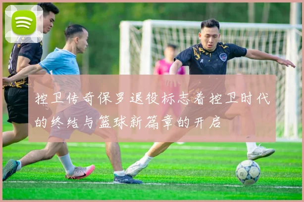 控卫传奇保罗退役标志着控卫时代的终结与篮球新篇章的开启