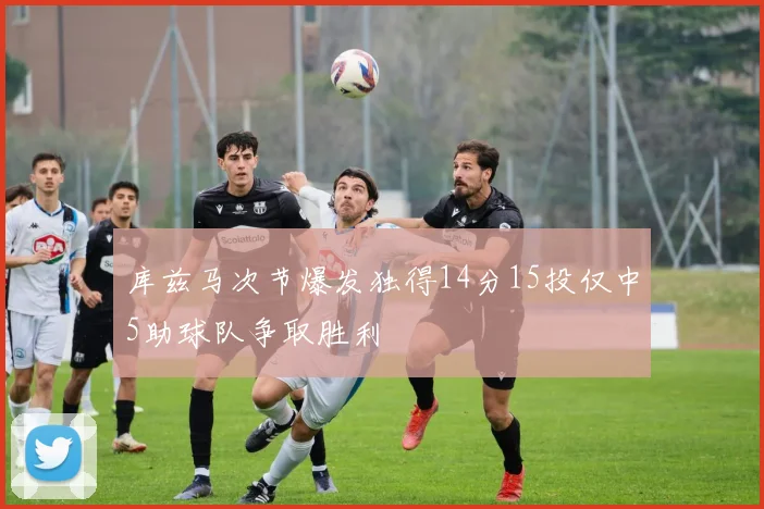 库兹马次节爆发独得14分15投仅中5助球队争取胜利