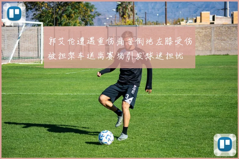 郭艾伦遭遇重伤痛苦倒地左膝受伤被担架车送离赛场引发球迷担忧