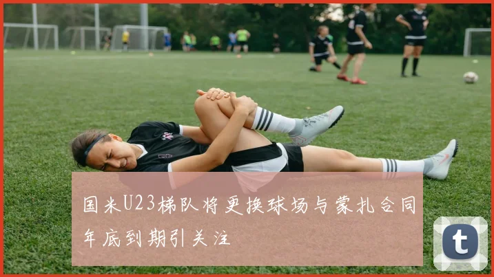 国米U23梯队将更换球场与蒙扎合同年底到期引关注