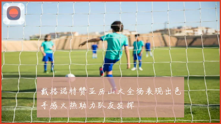 戴格诺特赞亚历山大全场表现出色手感火热助力队友发挥