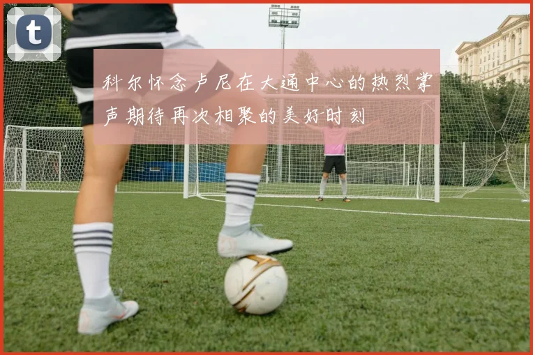 科尔怀念卢尼在大通中心的热烈掌声期待再次相聚的美好时刻