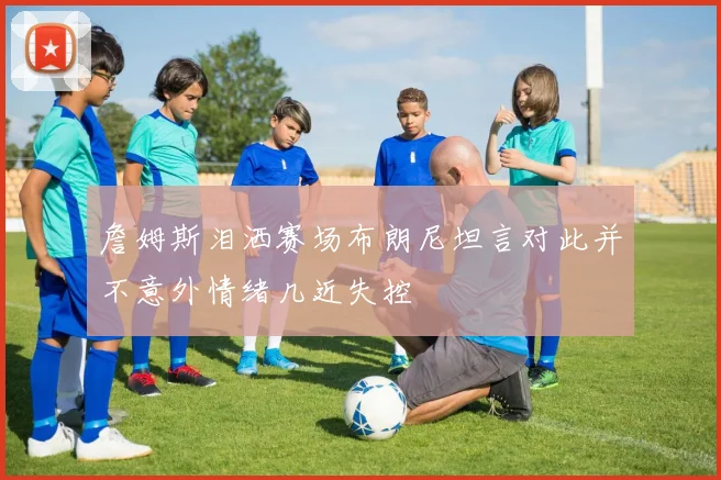 詹姆斯泪洒赛场布朗尼坦言对此并不意外情绪几近失控