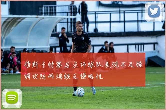 穆斯卡特赛后点评球队表现不足强调攻防两端缺乏侵略性