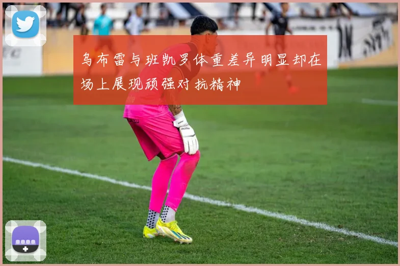 乌布雷与班凯罗体重差异明显却在场上展现顽强对抗精神