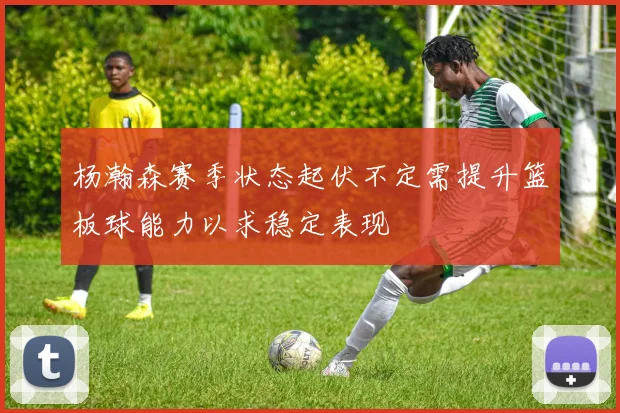 杨瀚森赛季状态起伏不定需提升篮板球能力以求稳定表现