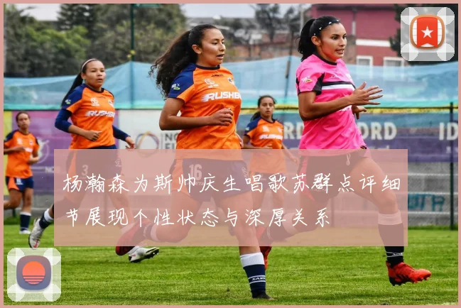杨瀚森为斯帅庆生唱歌苏群点评细节展现个性状态与深厚关系