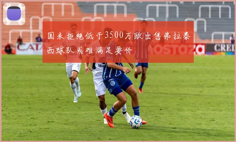 国米拒绝低于3500万欧出售弗拉泰西球队或难满足要价