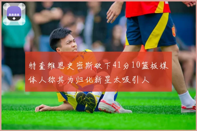 特奎维恩史密斯砍下41分10篮板媒体人称其为归化新星太吸引人