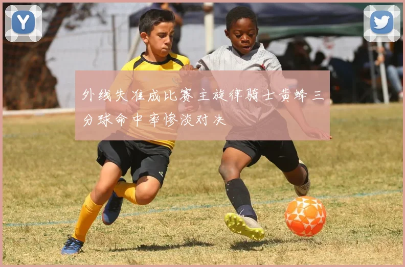外线失准成比赛主旋律骑士黄蜂三分球命中率惨淡对决