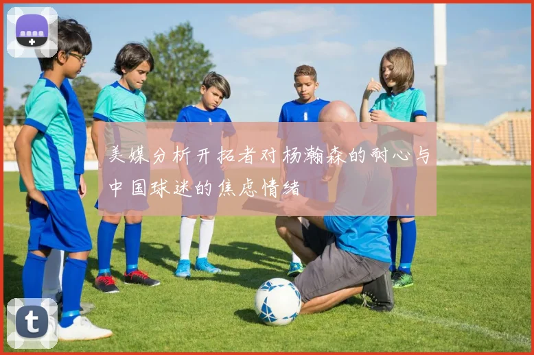 美媒分析开拓者对杨瀚森的耐心与中国球迷的焦虑情绪