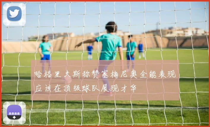 哈格里夫斯称赞塞梅尼奥全能表现应该在顶级球队展现才华