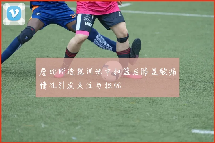 詹姆斯透露训练中扣篮后膝盖酸痛情况引发关注与担忧