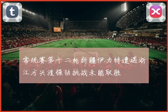 常规赛第十二轮新疆伊力特遭遇浙江方兴渡强劲挑战未能取胜