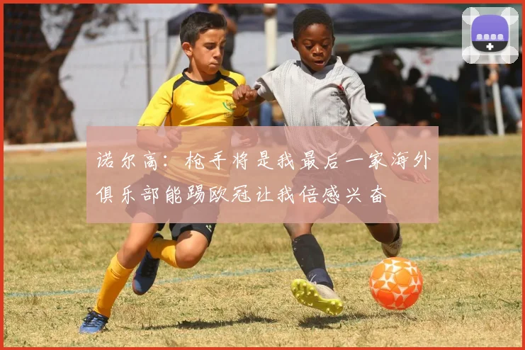 诺尔高：枪手将是我最后一家海外俱乐部能踢欧冠让我倍感兴奋