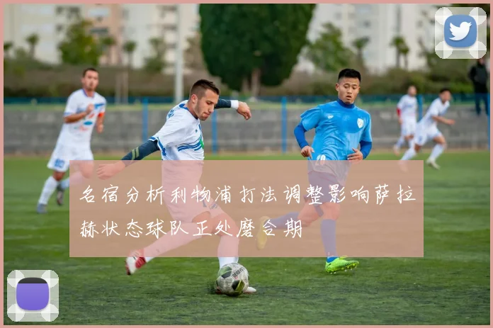 名宿分析利物浦打法调整影响萨拉赫状态球队正处磨合期