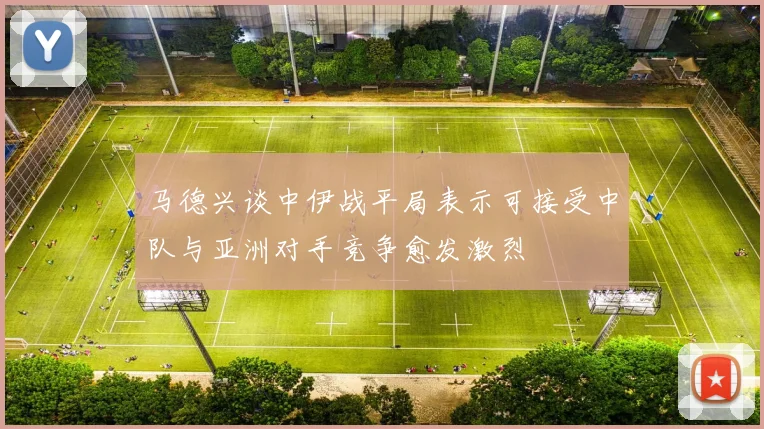 马德兴谈中伊战平局表示可接受中队与亚洲对手竞争愈发激烈