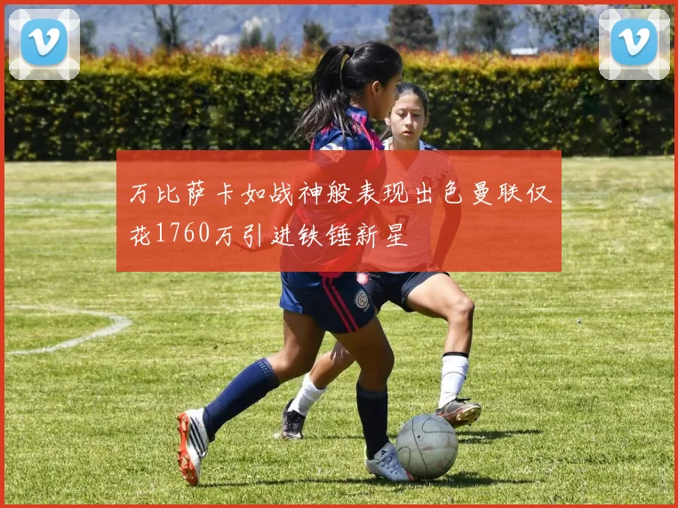 万比萨卡如战神般表现出色曼联仅花1760万引进铁锤新星