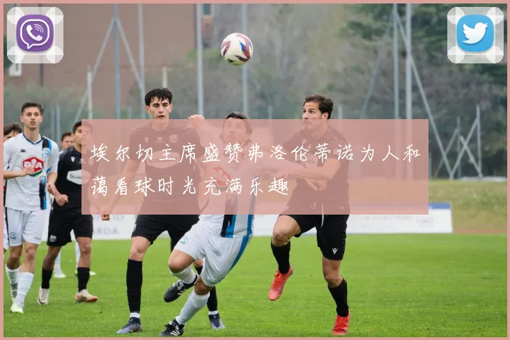 埃尔切主席盛赞弗洛伦蒂诺为人和蔼看球时光充满乐趣