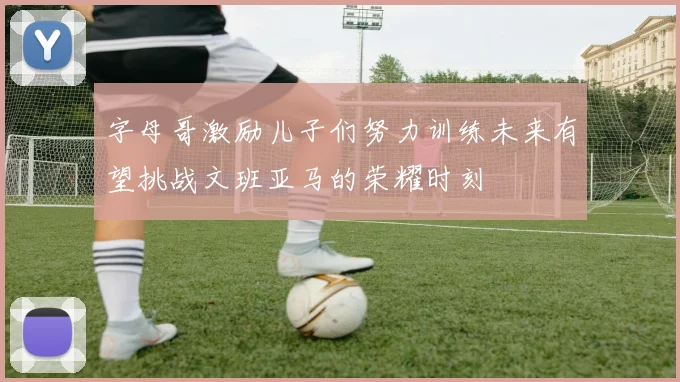 字母哥激励儿子们努力训练未来有望挑战文班亚马的荣耀时刻